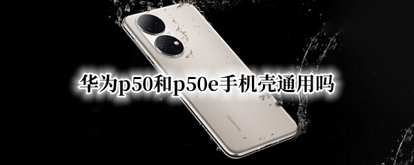 华为p50和p50e手机壳通用吗 华为P50pro手机壳