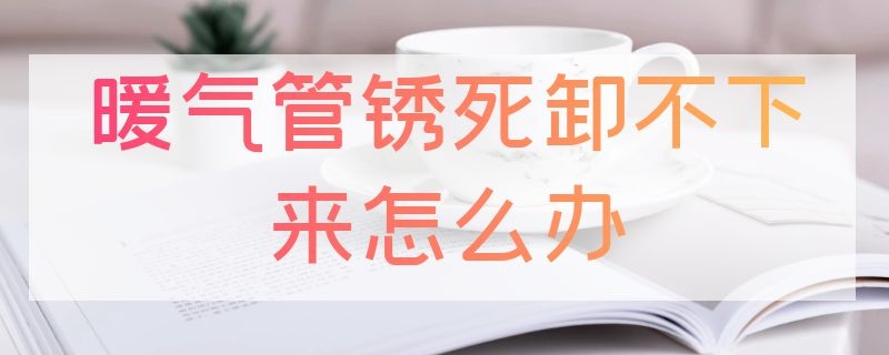 暖气管锈死卸不下来怎么办 暖气管锈住了拆不下来