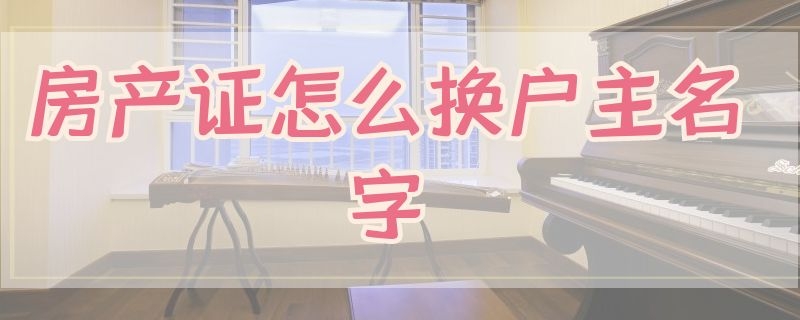 房产证怎么换户主名字 房产证怎么换户主名字自建房