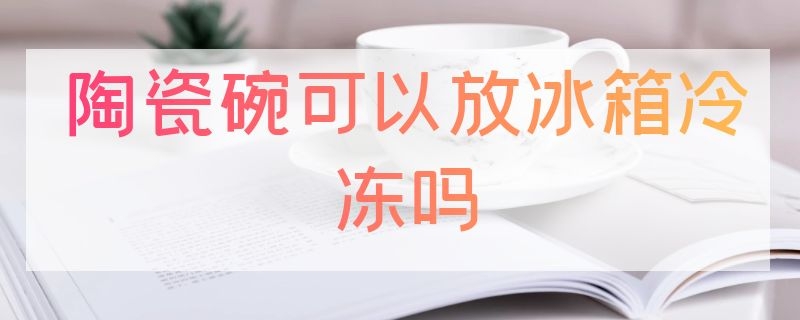 陶瓷碗可以放冰箱冷冻吗（瓷碗可以放冰箱冷冻吗?）