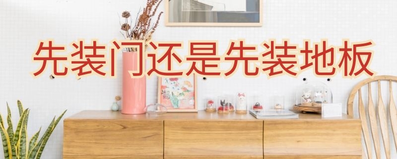 先装门还是先装地板（房子装修先装门还是先装地板）