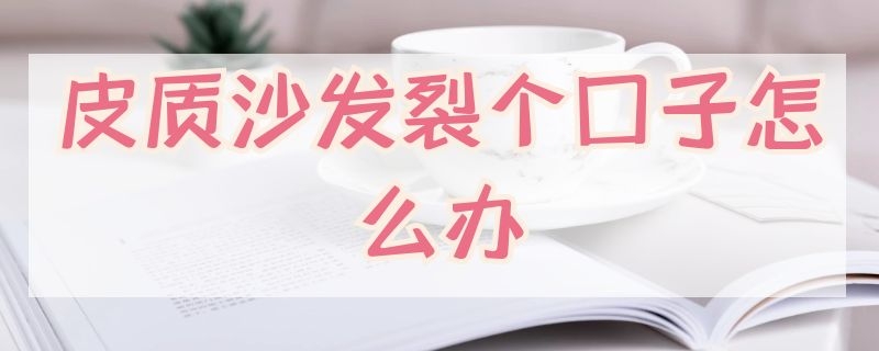 皮质沙发裂个口子怎么办（皮沙发有裂口怎么办）