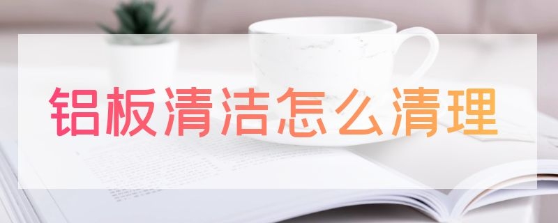 铝板清洁怎么清理（铝板清洁怎么清理灰尘）