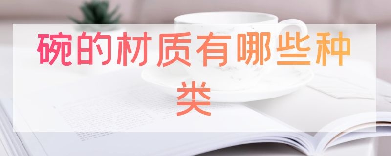 碗的材质有哪些种类（碗都有哪些材质）