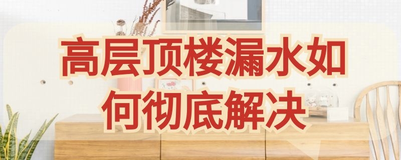 高层顶楼漏水如何彻底解决 高层顶楼漏水如何彻底解决漏水怎么修