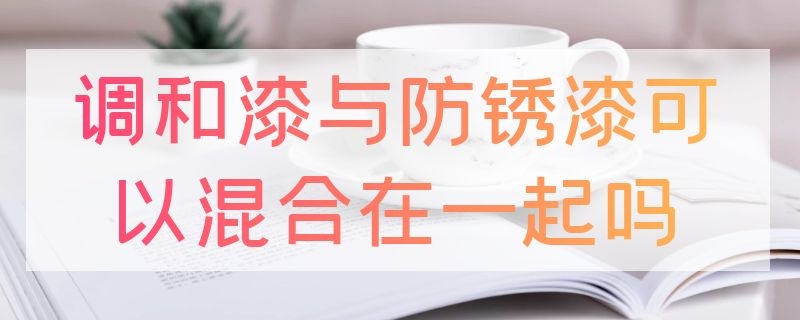 调和漆与防锈漆可以混合在一起吗（调和漆与防锈漆可以混合在一起吗有毒吗）