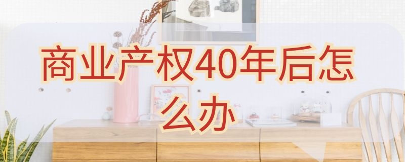 商业产权40年后怎么办 商业产权40年后怎么办咋收费