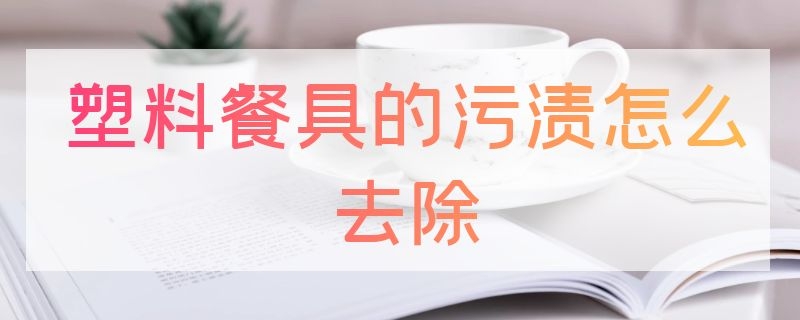 塑料餐具的污渍怎么去除 塑料餐具如何清洗