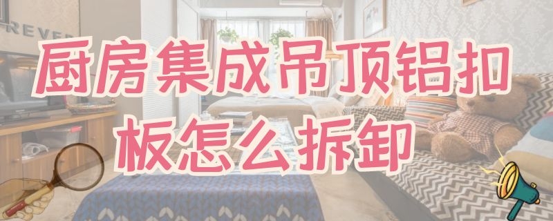 厨房集成吊顶铝扣板怎么拆卸（厨房吊顶铝扣板怎么拆和安装图解）