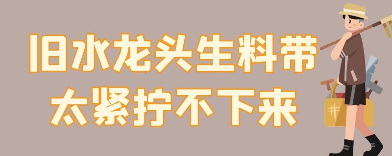 旧水龙头生料带太紧拧不下来 水龙头拧不上缠上生料带也不行