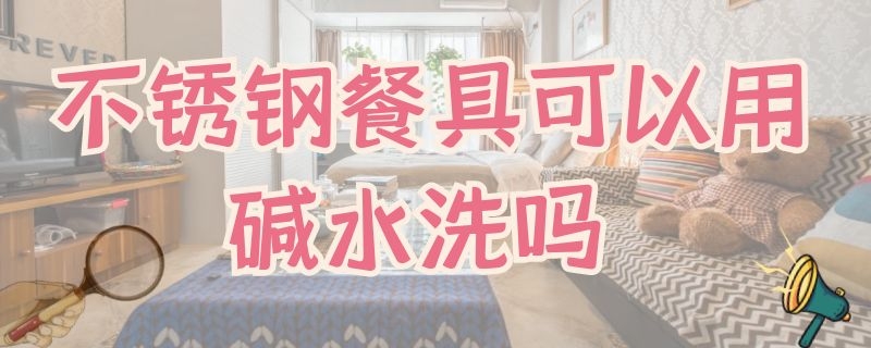 不锈钢餐具可以用碱水洗吗 不锈钢餐具可以用碱水洗吗有毒吗