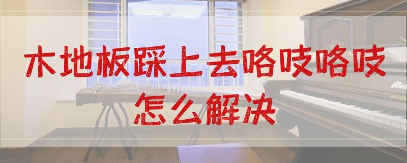 木地板踩上去咯吱咯吱怎么解决 木地板踩上去咯吱咯吱怎么回事