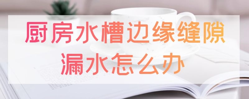 厨房水槽边缘缝隙漏水怎么办 厨房水槽跟台面缝隙漏水怎么处理