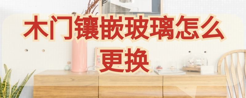 木门镶嵌玻璃怎么更换 木门镶嵌的玻璃碎了怎么办