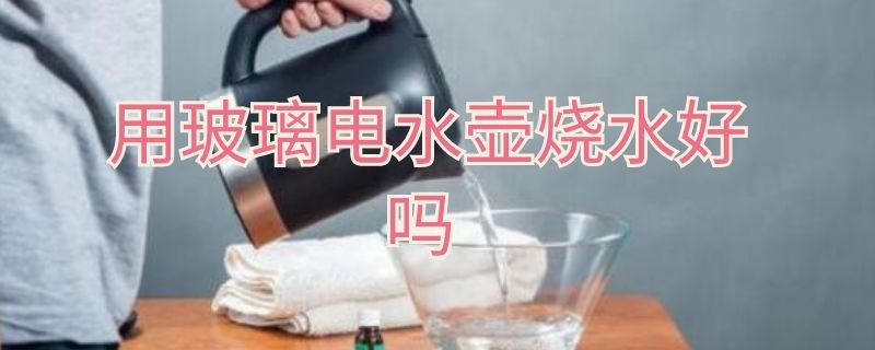 用玻璃电水壶烧水好吗 用玻璃电水壶烧水好吗视频