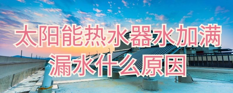 太阳能热水器水加满漏水什么原因 太阳能热水器加满水后漏水是什么原因??