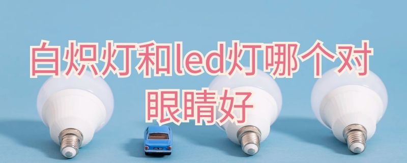 白炽灯和led灯哪个对眼睛好（白炽灯与led灯哪个对眼睛好）