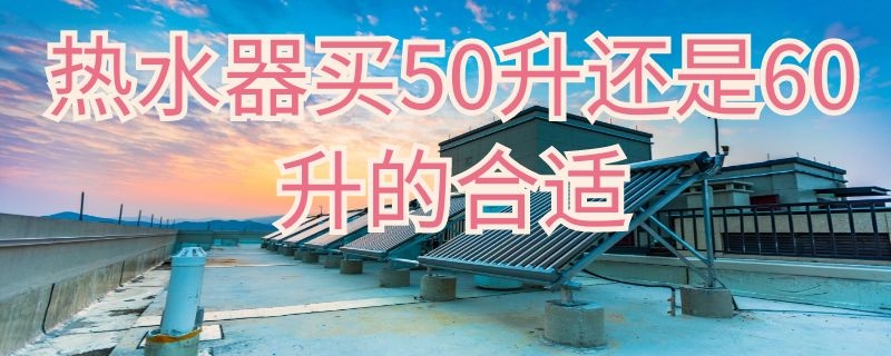 热水器买50升还是60升的合适（热水器50升和60升哪个实用）