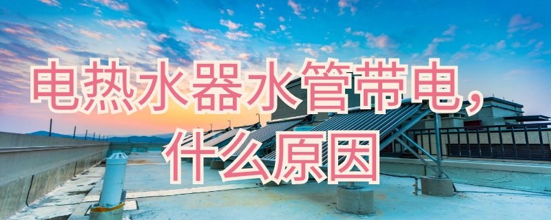 电热水器水管带电什么原因（电热水器出水管带电）