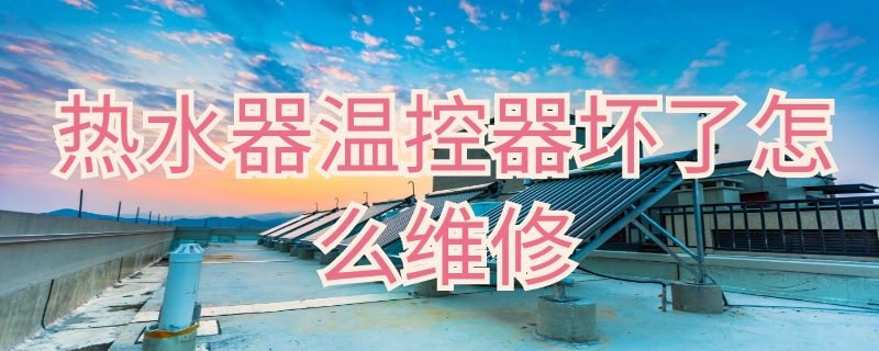 热水器温控器坏了怎么维修 燃气热水器温控器坏了怎么维修