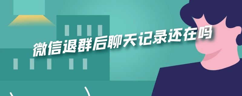 微信退群后聊天记录还在吗 微信退群后聊天记录还在吗?怎么查找