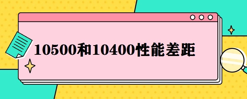 10500和10400性能差距（10500比10400强多少）