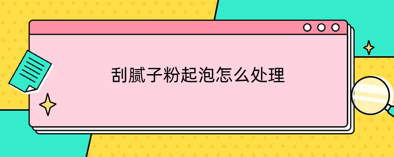 刮腻子粉起泡怎么处理（刮腻子起泡怎么解决）