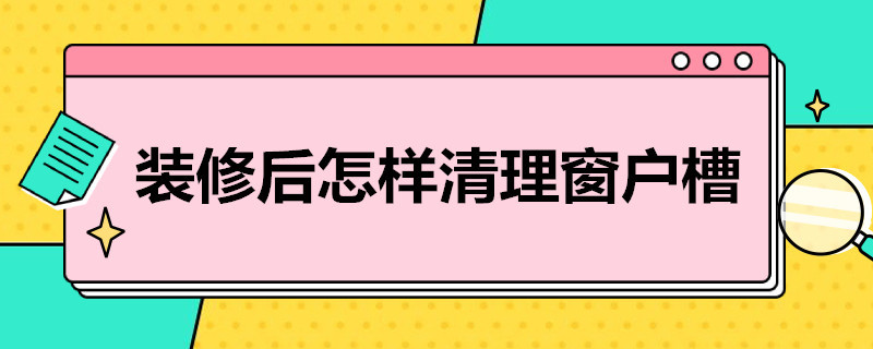 装修后怎样清理窗户槽 刚装修的房子窗槽窗框怎么清洁