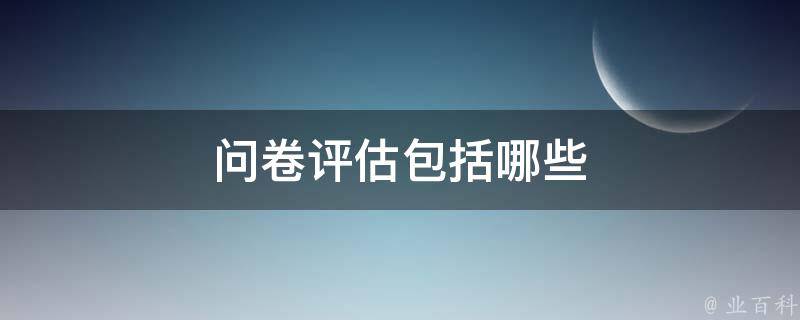 问卷评估包括哪些 问卷评估包括哪些内容