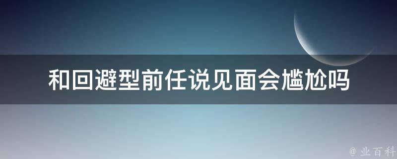 和回避型前任说见面会尴尬吗（和回避型谈恋爱）